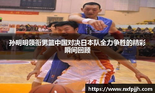 孙明明领衔男篮中国对决日本队全力争胜的精彩瞬间回顾